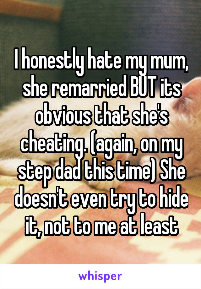 I honestly hate my mum, she remarried BUT its obvious that she's cheating. (again, on my step dad this time) She doesn't even try to hide it, not to me at least
