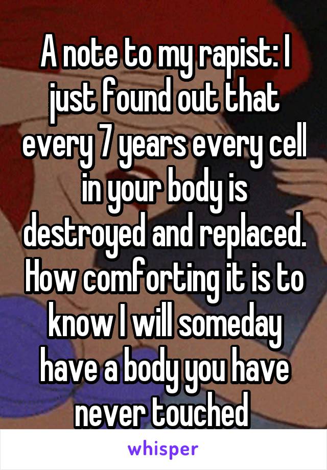A note to my rapist: I just found out that every 7 years every cell in your body is destroyed and replaced. How comforting it is to know I will someday have a body you have never touched 