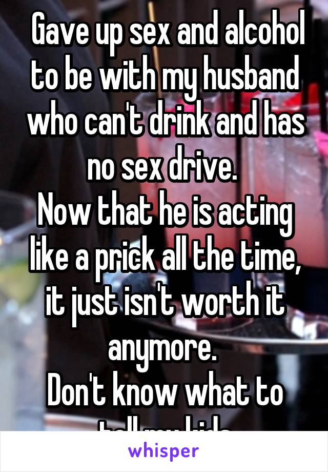  Gave up sex and alcohol to be with my husband who can't drink and has no sex drive. 
Now that he is acting like a prick all the time, it just isn't worth it anymore. 
Don't know what to tell my kids
