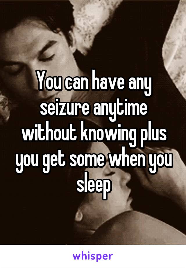 You can have any seizure anytime without knowing plus you get some when you sleep