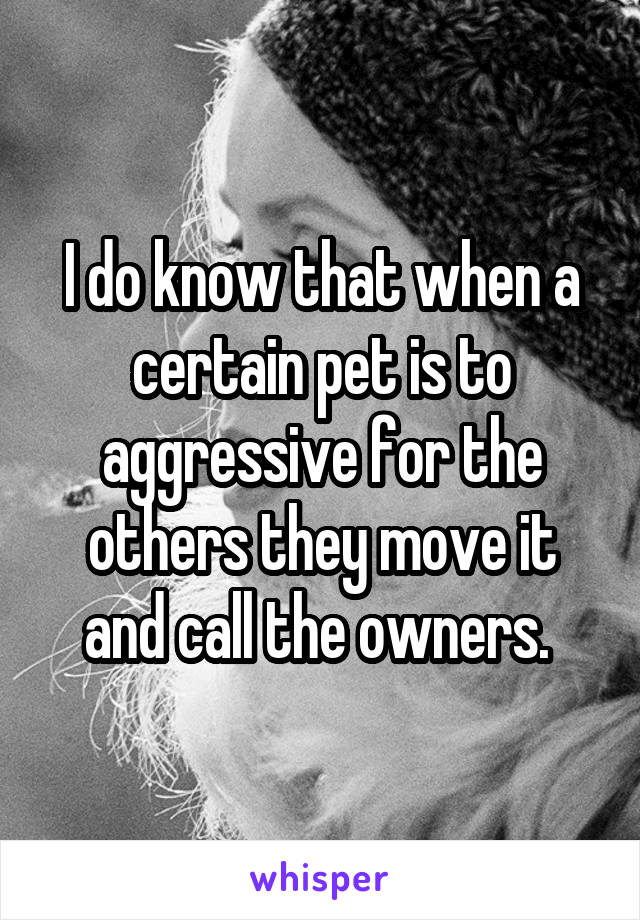 I do know that when a certain pet is to aggressive for the others they move it and call the owners. 
