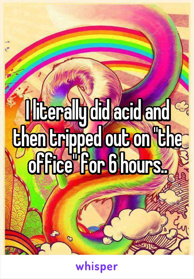 I literally did acid and then tripped out on "the office" for 6 hours..