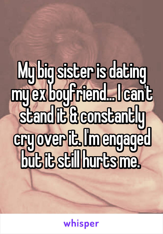 My big sister is dating my ex boyfriend... I can't stand it & constantly cry over it. I'm engaged but it still hurts me. 