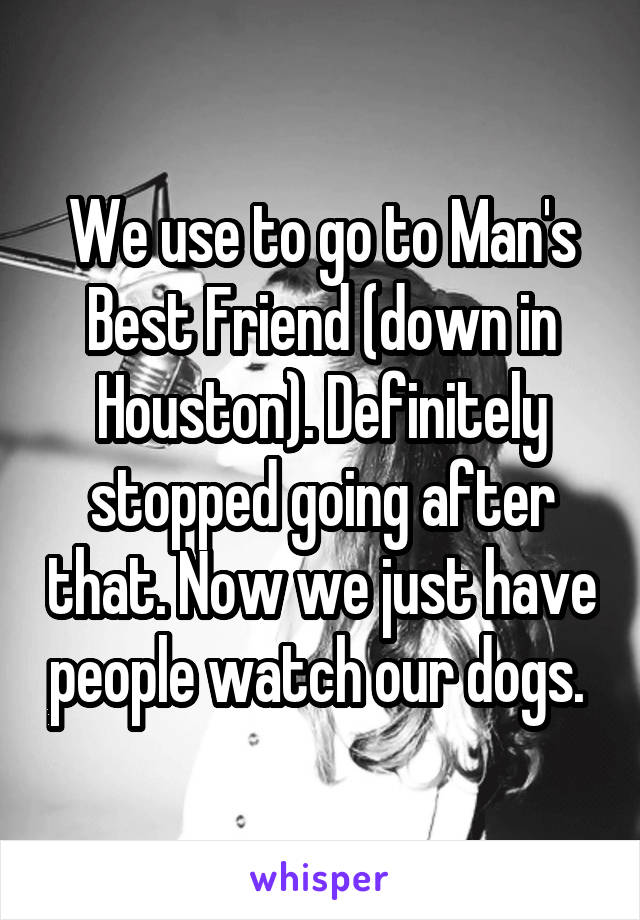 We use to go to Man's Best Friend (down in Houston). Definitely stopped going after that. Now we just have people watch our dogs. 