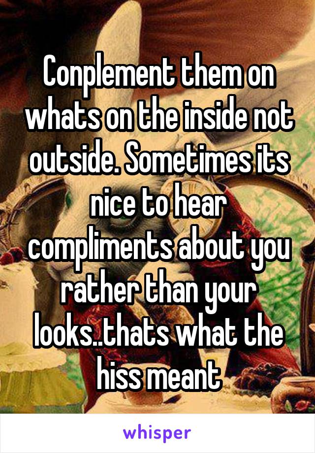 Conplement them on whats on the inside not outside. Sometimes its nice to hear compliments about you rather than your looks..thats what the hiss meant