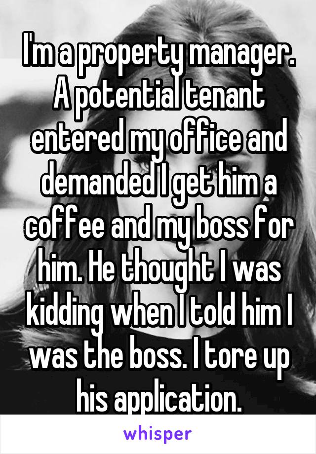 I'm a property manager. A potential tenant entered my office and demanded I get him a coffee and my boss for him. He thought I was kidding when I told him I was the boss. I tore up his application.