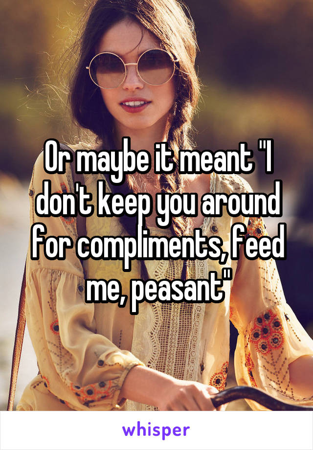 Or maybe it meant "I don't keep you around for compliments, feed me, peasant"