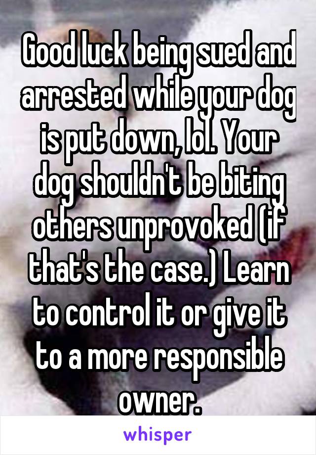 Good luck being sued and arrested while your dog is put down, lol. Your dog shouldn't be biting others unprovoked (if that's the case.) Learn to control it or give it to a more responsible owner.