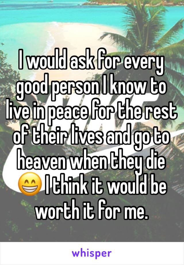 I would ask for every good person I know to live in peace for the rest of their lives and go to heaven when they die 😁 I think it would be worth it for me. 