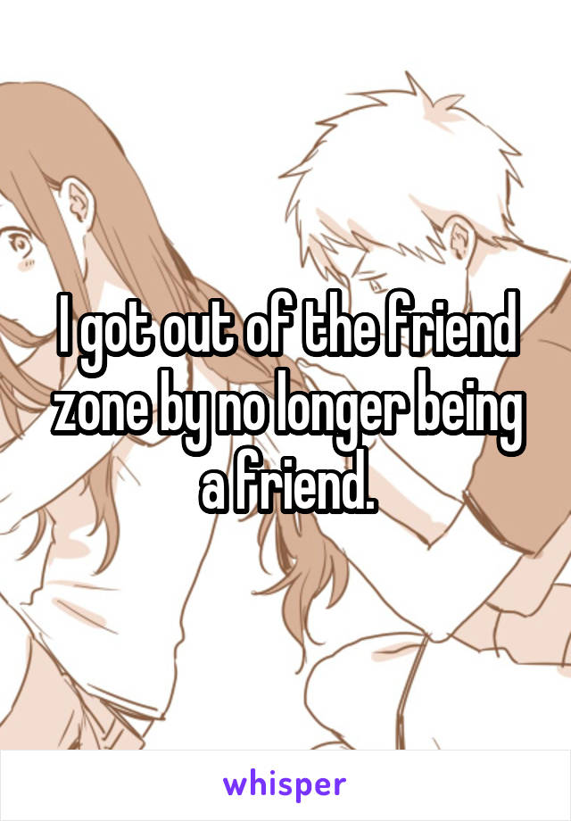 I got out of the friend zone by no longer being a friend.