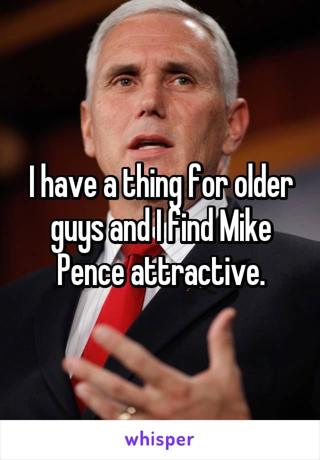 I have a thing for older guys and I find Mike Pence attractive.