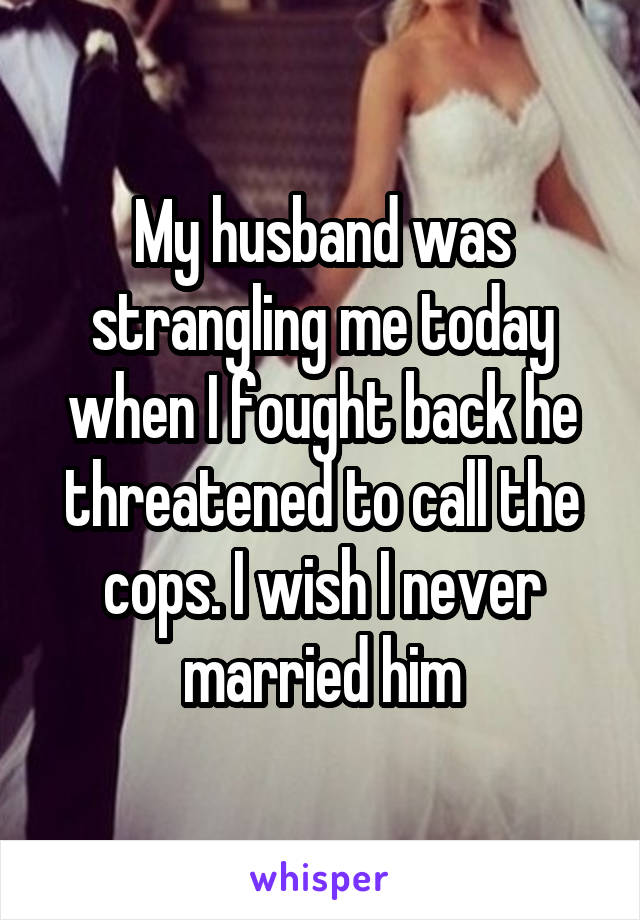 My husband was strangling me today when I fought back he threatened to call the cops. I wish I never married him