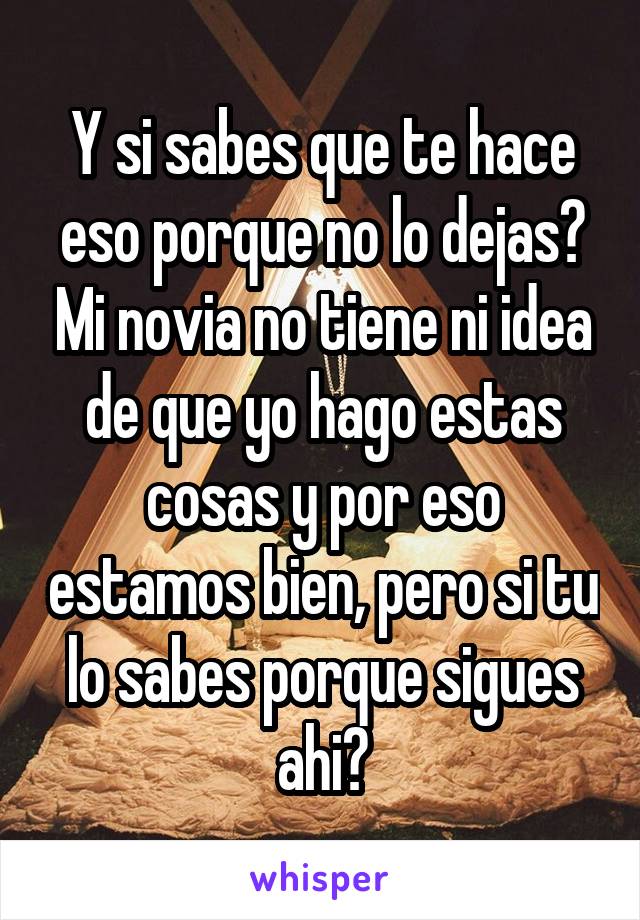 Y si sabes que te hace eso porque no lo dejas? Mi novia no tiene ni idea de que yo hago estas cosas y por eso estamos bien, pero si tu lo sabes porque sigues ahi?