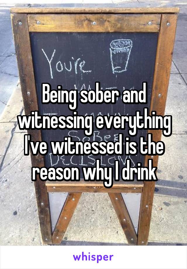 Being sober and witnessing everything I've witnessed is the reason why I drink