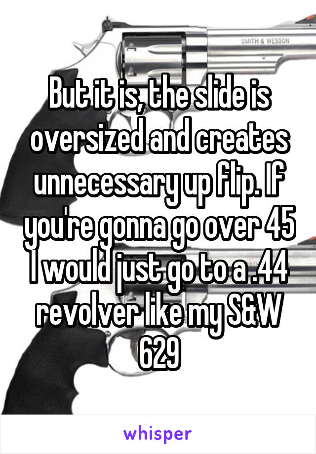 But it is, the slide is oversized and creates unnecessary up flip. If you're gonna go over 45 I would just go to a .44 revolver like my S&W 629