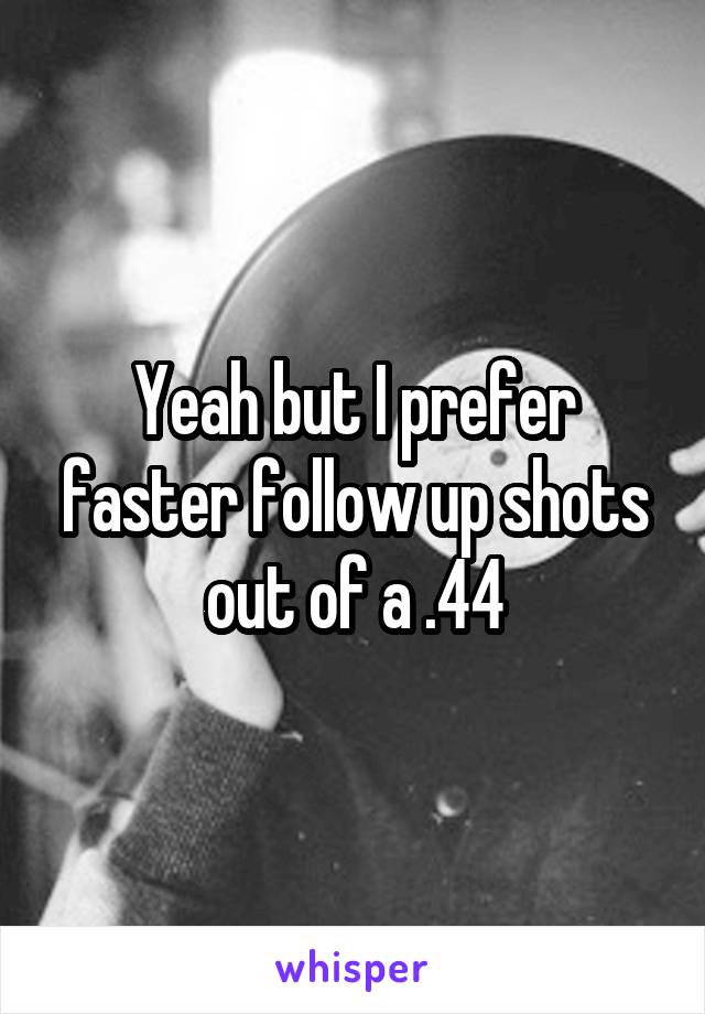 Yeah but I prefer faster follow up shots out of a .44