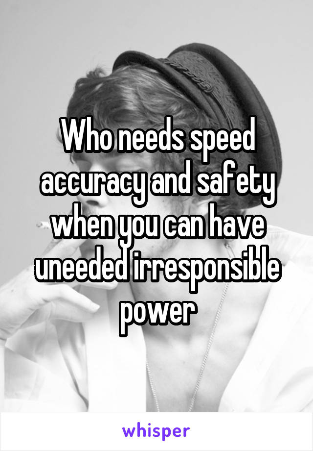 Who needs speed accuracy and safety when you can have uneeded irresponsible power