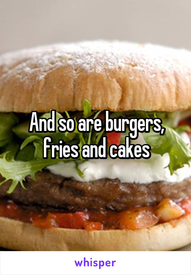 And so are burgers, fries and cakes