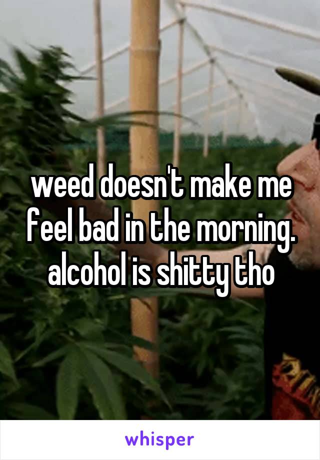 weed doesn't make me feel bad in the morning. alcohol is shitty tho