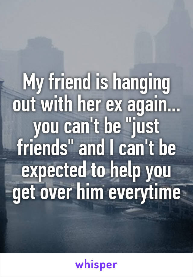 My friend is hanging out with her ex again... you can't be "just friends" and I can't be expected to help you get over him everytime
