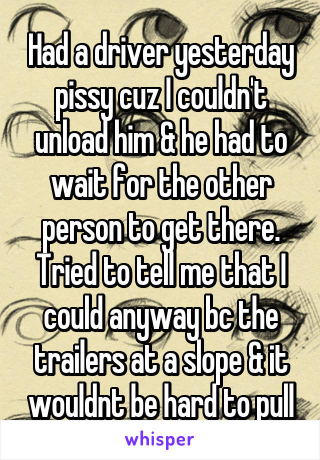 Had a driver yesterday pissy cuz I couldn't unload him & he had to wait for the other person to get there. Tried to tell me that I could anyway bc the trailers at a slope & it wouldnt be hard to pull