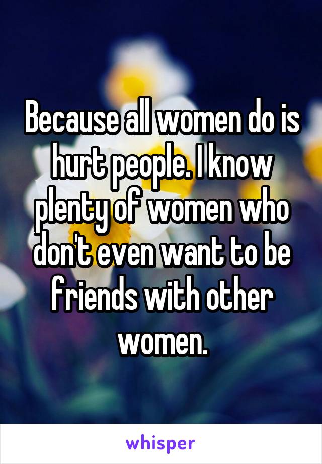 Because all women do is hurt people. I know plenty of women who don't even want to be friends with other women.