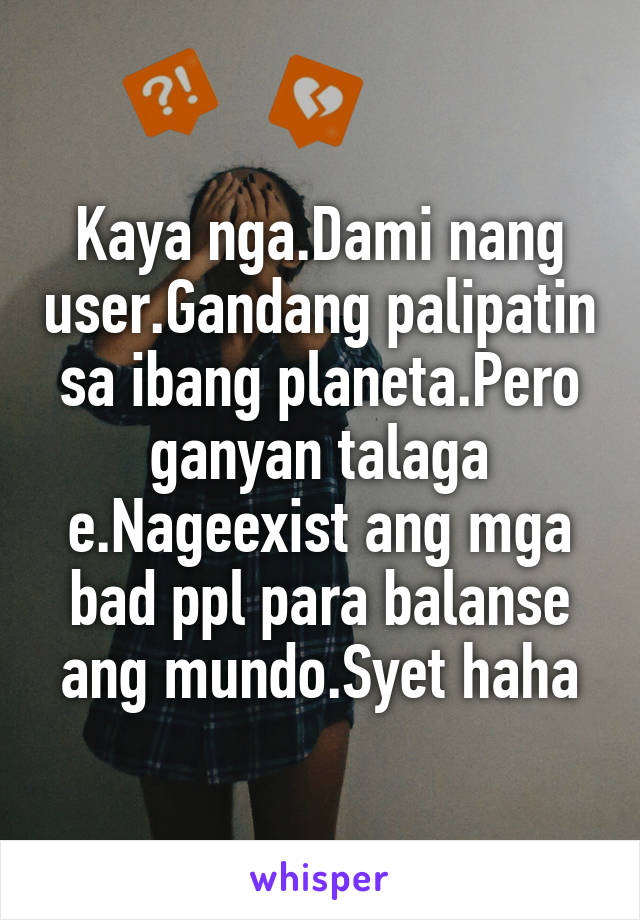 Kaya nga.Dami nang user.Gandang palipatin sa ibang planeta.Pero ganyan talaga e.Nageexist ang mga bad ppl para balanse ang mundo.Syet haha