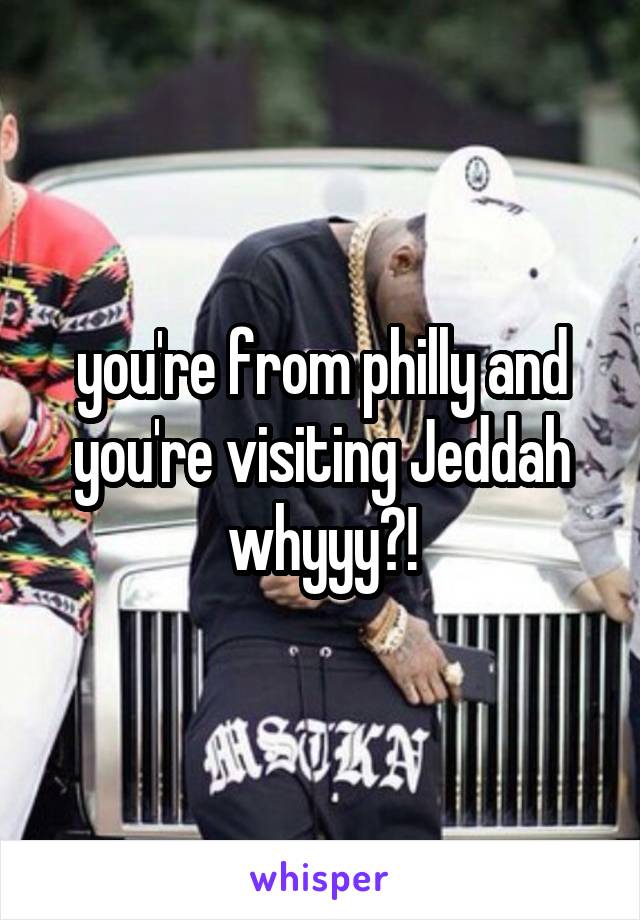 you're from philly and you're visiting Jeddah whyyy?!