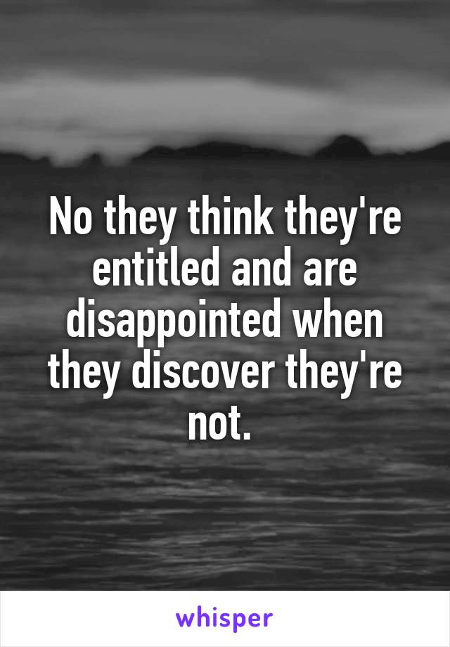 No they think they're entitled and are disappointed when they discover they're not. 