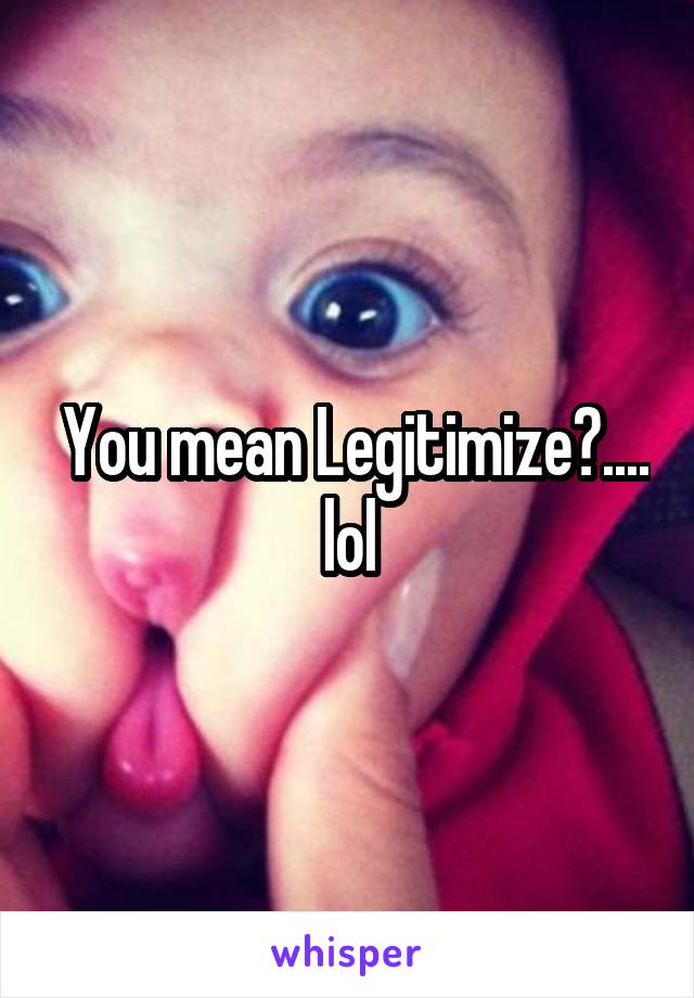  You mean Legitimize?.... lol