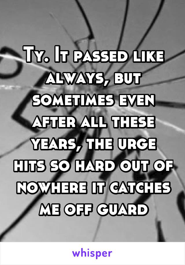 Ty. It passed like always, but sometimes even after all these years, the urge hits so hard out of nowhere it catches me off guard