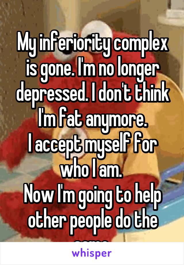 
My inferiority complex is gone. I'm no longer depressed. I don't think I'm fat anymore.
I accept myself for who I am. 
Now I'm going to help other people do the same.