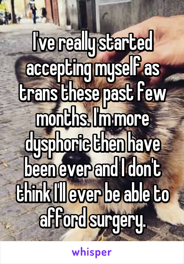 I've really started accepting myself as trans these past few months. I'm more dysphoric then have been ever and I don't think I'll ever be able to afford surgery.