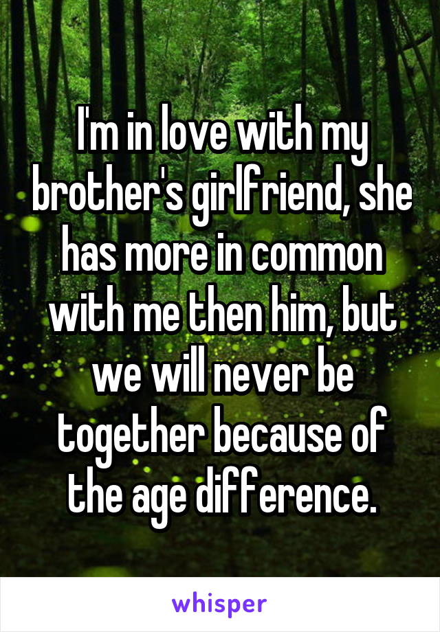I'm in love with my brother's girlfriend, she has more in common with me then him, but we will never be together because of the age difference.