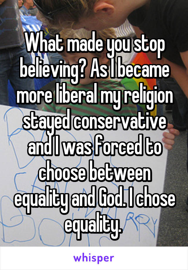 What made you stop believing? As I became more liberal my religion stayed conservative and I was forced to choose between equality and God. I chose equality. 