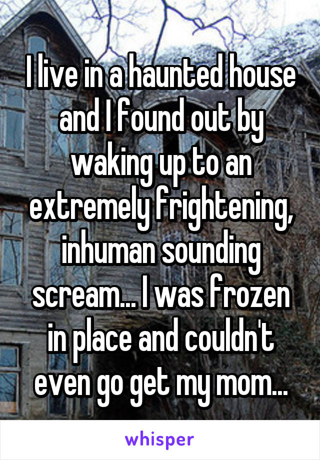 I live in a haunted house and I found out by waking up to an extremely frightening, inhuman sounding scream... I was frozen in place and couldn't even go get my mom...