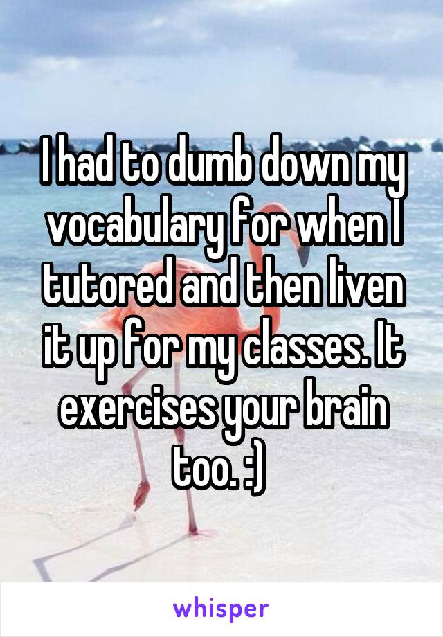 I had to dumb down my vocabulary for when I tutored and then liven it up for my classes. It exercises your brain too. :) 