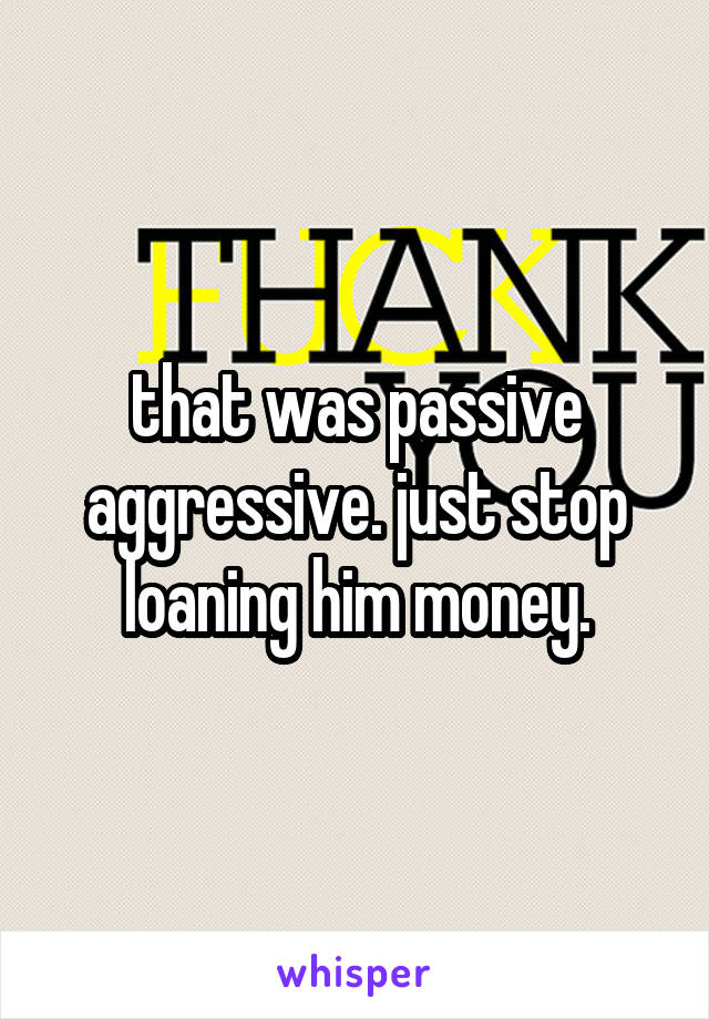 that was passive aggressive. just stop loaning him money.