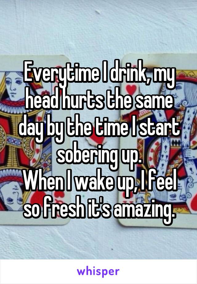 Everytime I drink, my head hurts the same day by the time I start sobering up.
When I wake up, I feel so fresh it's amazing.