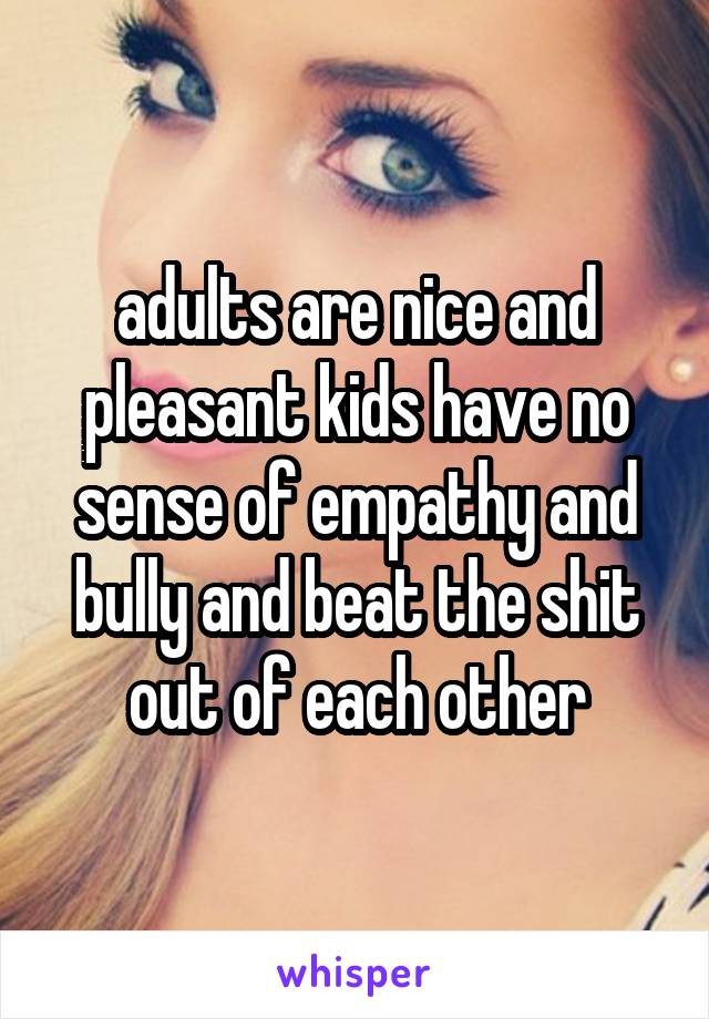 adults are nice and pleasant kids have no sense of empathy and bully and beat the shit out of each other