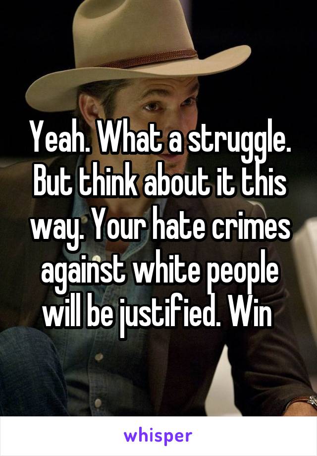 Yeah. What a struggle. But think about it this way. Your hate crimes against white people will be justified. Win 