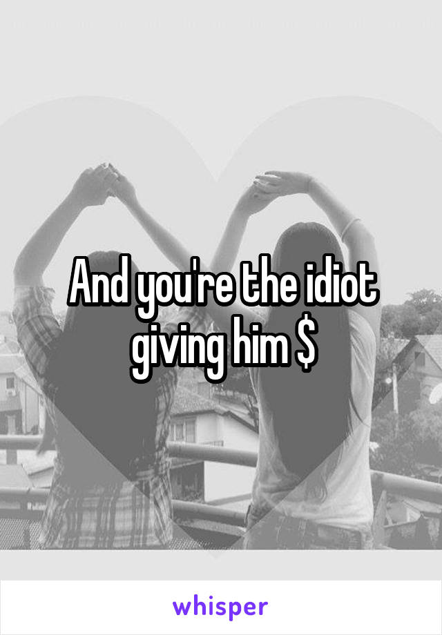 And you're the idiot giving him $