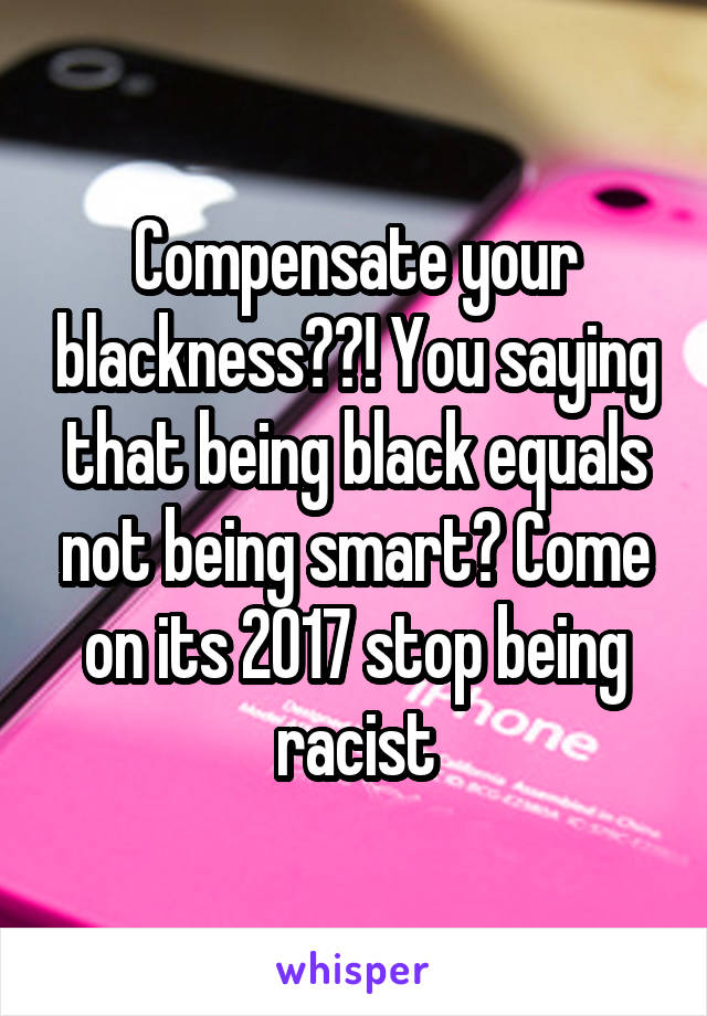 Compensate your blackness??! You saying that being black equals not being smart? Come on its 2017 stop being racist