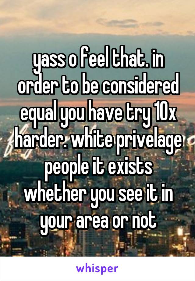 yass o feel that. in order to be considered equal you have try 10x harder. white privelage people it exists whether you see it in your area or not