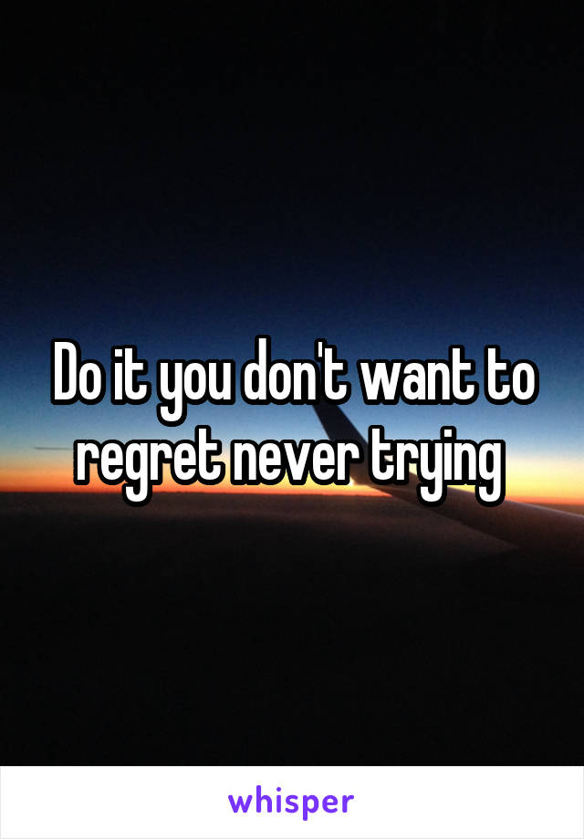 Do it you don't want to regret never trying 