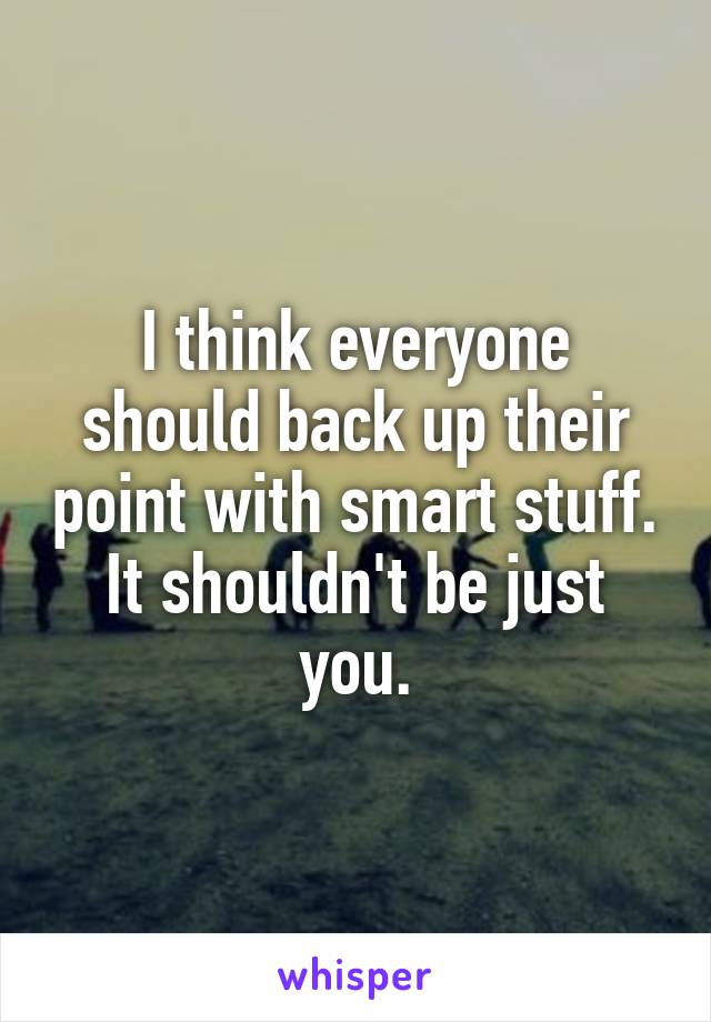 I think everyone should back up their point with smart stuff. It shouldn't be just you.