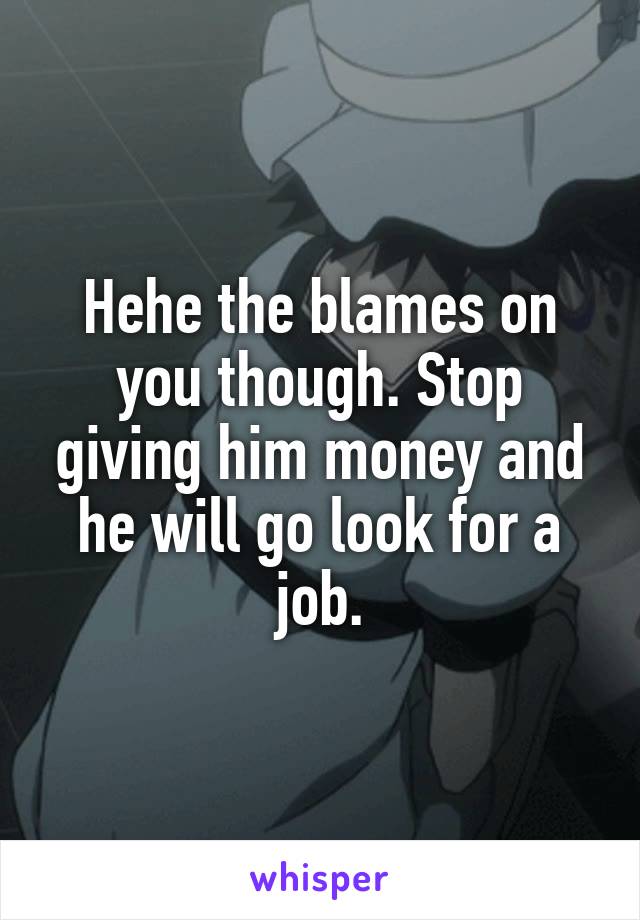 Hehe the blames on you though. Stop giving him money and he will go look for a job.