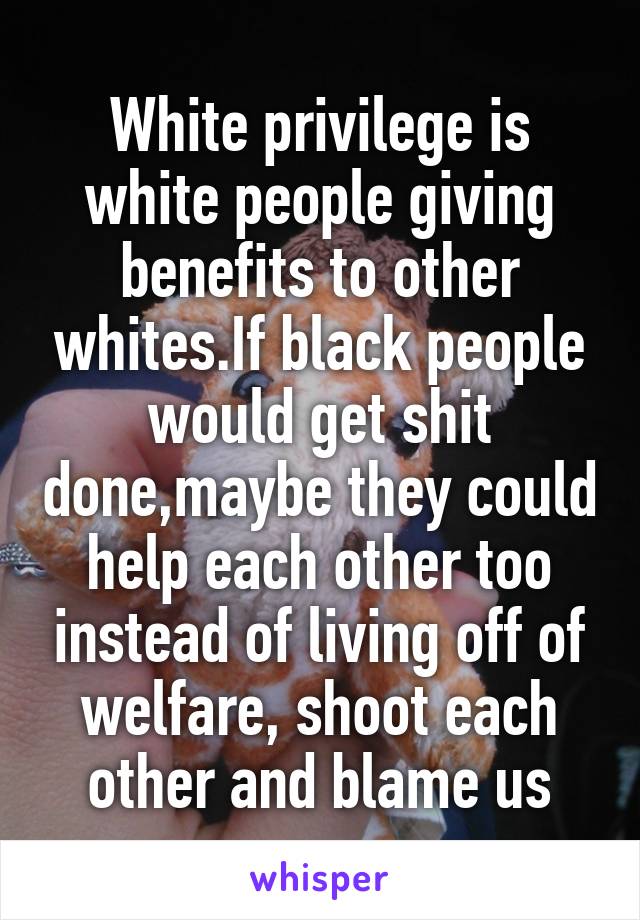 White privilege is white people giving benefits to other whites.If black people would get shit done,maybe they could help each other too instead of living off of welfare, shoot each other and blame us