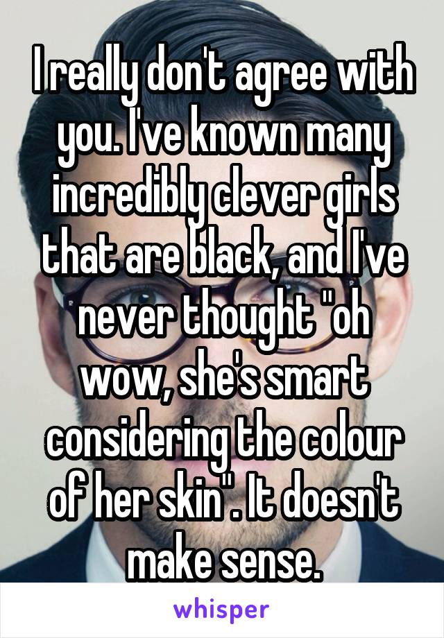 I really don't agree with you. I've known many incredibly clever girls that are black, and I've never thought "oh wow, she's smart considering the colour of her skin". It doesn't make sense.