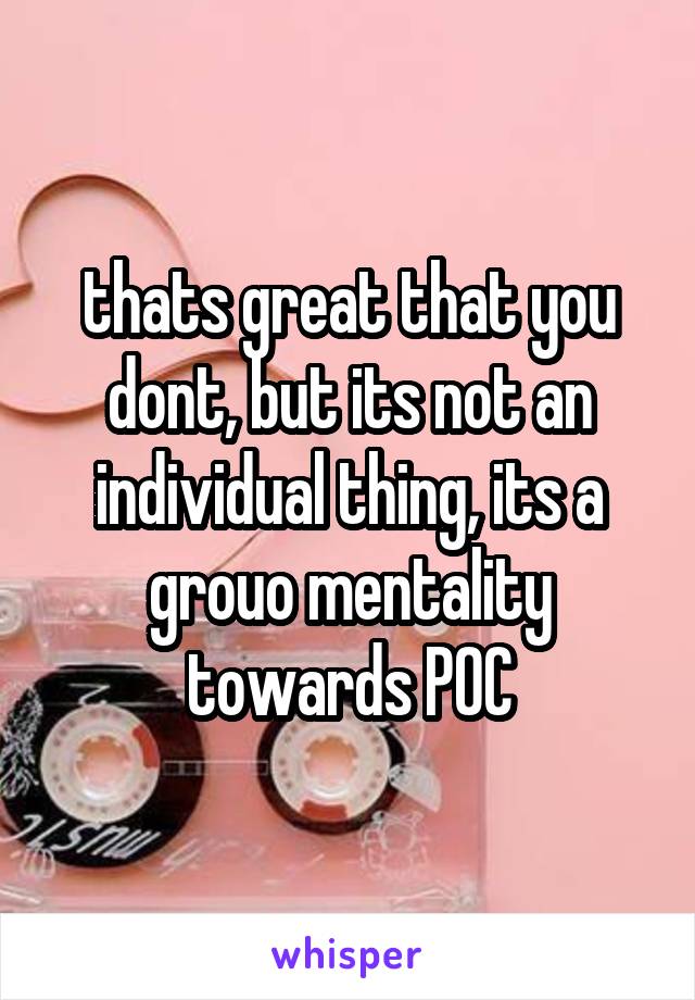 thats great that you dont, but its not an individual thing, its a grouo mentality towards POC